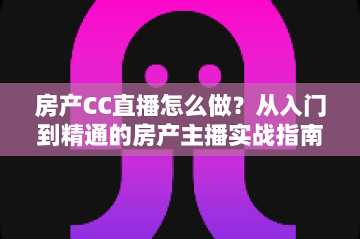 房产CC直播怎么做？从入门到精通的房产主播实战指南