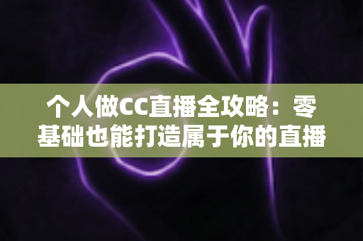 个人做CC直播全攻略：零基础也能打造属于你的直播事业