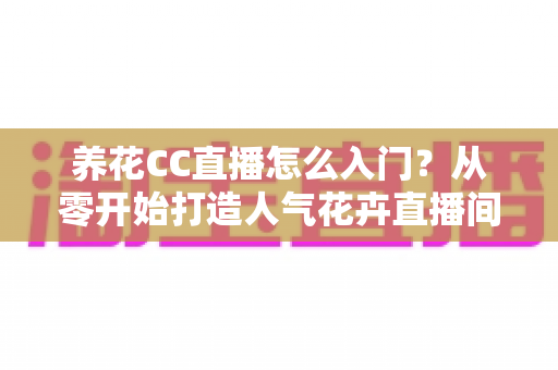 养花CC直播怎么入门？从零开始打造人气花卉直播间的完整指南