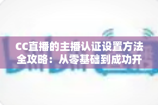 CC直播的主播认证设置方法全攻略:从零基础到成功开播的完整指南 CC直播的主播认证设置方法全攻略:从零基础到成功开播的完整指南
