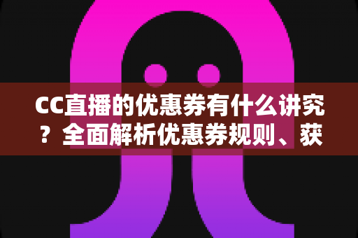 CC直播的优惠券有什么讲究？全面解析优惠券规则、获取途径与省钱使用技巧