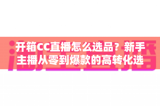 开箱CC直播怎么选品?新手主播从零到爆款的高转化选品实战指南 开箱CC直播怎么选品?新手主播从零到爆款的高转化选品实战指南