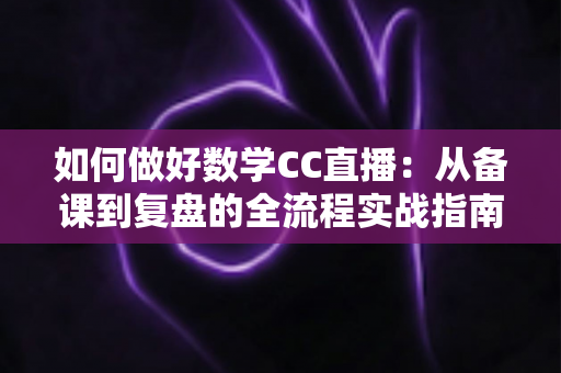 如何做好数学CC直播：从备课到复盘的全流程实战指南