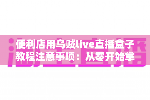 便利店用乌贼live直播盒子教程注意事项:从零开始掌握安装、设置与合规运营的实操全攻略 便利店用乌贼live直播盒子教程注意事项:从零开始掌握安装、设置与合规运营的实操全攻略