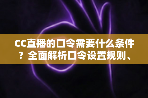 CC直播的口令需要什么条件？全面解析口令设置规则、使用方法与常见问题