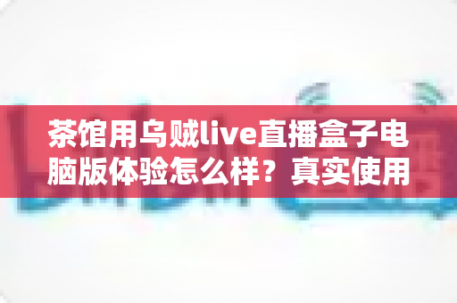 茶馆用乌贼live直播盒子电脑版体验怎么样？真实使用感受与深度测评全解析