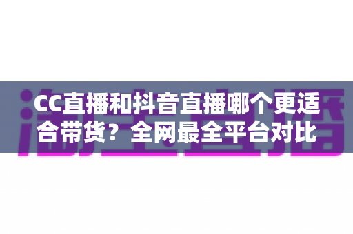 CC直播和抖音直播哪个更适合带货?全网最全平台对比分析与商家选型指南 CC直播和抖音直播哪个更适合带货?全网最全平台对比分析与商家选型指南