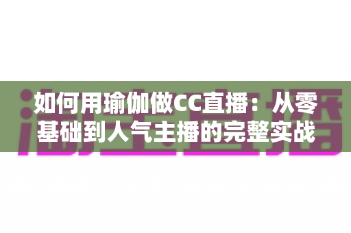如何用瑜伽做CC直播：从零基础到人气主播的完整实战指南