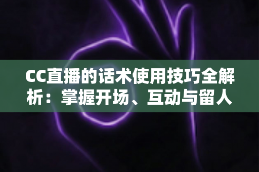 CC直播的话术使用技巧全解析：掌握开场、互动与留人话术，让直播间人气持续攀升