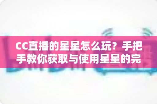 CC直播的星星怎么玩?手把手教你获取与使用星星的完整攻略 CC直播的星星怎么玩?手把手教你获取与使用星星的完整攻略