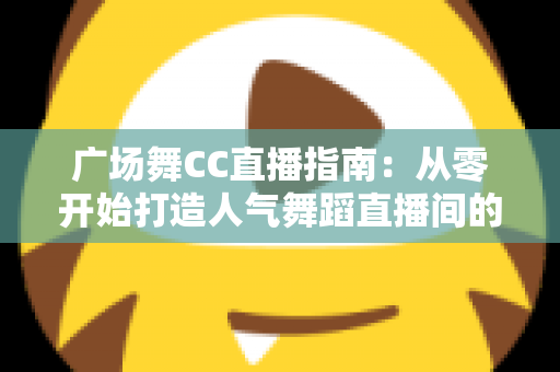 广场舞CC直播指南：从零开始打造人气舞蹈直播间的完整攻略