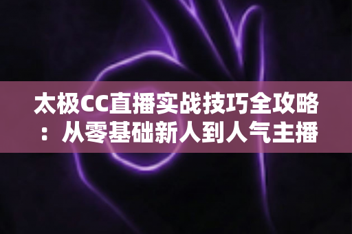 太极CC直播实战技巧全攻略：从零基础新人到人气主播的进阶秘籍