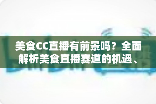 美食CC直播有前景吗？全面解析美食直播赛道的机遇、挑战与入局指南