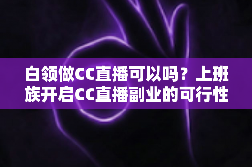 白领做CC直播可以吗?上班族开启CC直播副业的可行性分析与实操指南全解 白领做CC直播可以吗?上班族开启CC直播副业的可行性分析与实操指南全解
