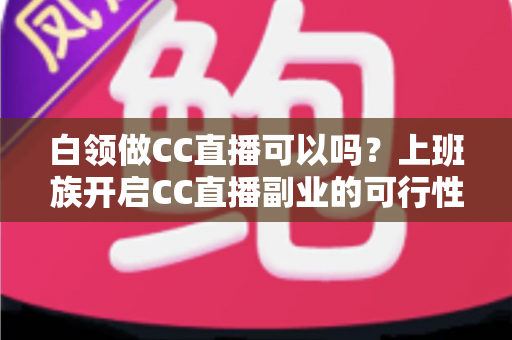 白领做CC直播可以吗?上班族开启CC直播副业的可行性分析与实操指南全解 白领做CC直播可以吗?上班族开启CC直播副业的可行性分析与实操指南全解