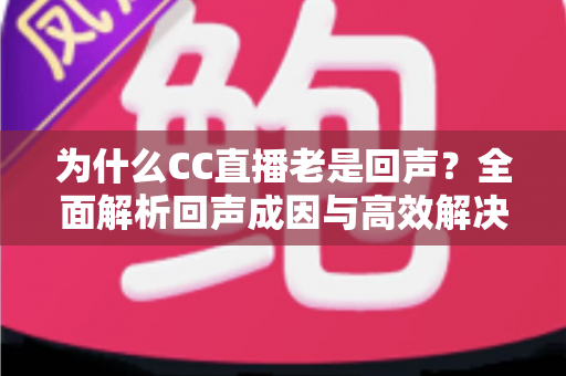 为什么CC直播老是回声?全面解析回声成因与高效解决方案 为什么CC直播老是回声?全面解析回声成因与高效解决方案