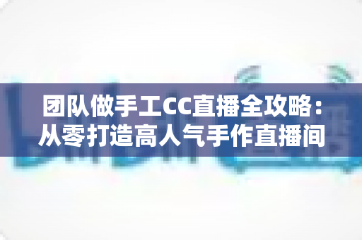 团队做手工CC直播全攻略：从零打造高人气手作直播间的实战指南