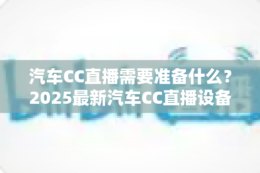 汽车CC直播需要准备什么?2025最新汽车CC直播设备、资质与话术全流程准备清单 汽车CC直播需要准备什么?2025最新汽车CC直播设备、资质与话术全流程准备清单