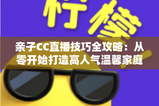 亲子CC直播技巧全攻略:从零开始打造高人气温馨家庭直播间的实用指南 亲子CC直播技巧全攻略:从零开始打造高人气温馨家庭直播间的实用指南