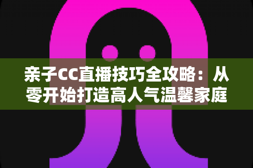 亲子CC直播技巧全攻略:从零开始打造高人气温馨家庭直播间的实用指南 亲子CC直播技巧全攻略:从零开始打造高人气温馨家庭直播间的实用指南