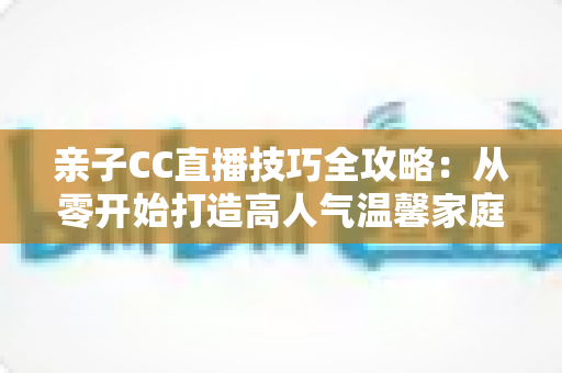 亲子CC直播技巧全攻略:从零开始打造高人气温馨家庭直播间的实用指南 亲子CC直播技巧全攻略:从零开始打造高人气温馨家庭直播间的实用指南