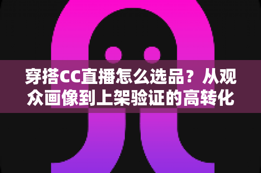 穿搭CC直播怎么选品?从观众画像到上架验证的高转化选品全攻略 穿搭CC直播怎么选品?从观众画像到上架验证的高转化选品全攻略