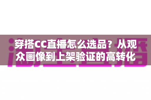 穿搭CC直播怎么选品?从观众画像到上架验证的高转化选品全攻略 穿搭CC直播怎么选品?从观众画像到上架验证的高转化选品全攻略