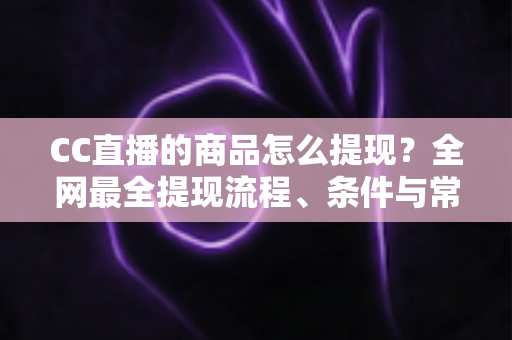 CC直播的商品怎么提现？全网最全提现流程、条件与常见问题一站式解析指南