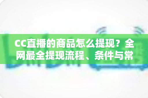 CC直播的商品怎么提现？全网最全提现流程、条件与常见问题一站式解析指南