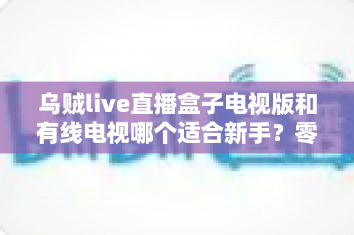 乌贼live直播盒子电视版和有线电视哪个适合新手？零基础用户选购与上手全攻略
