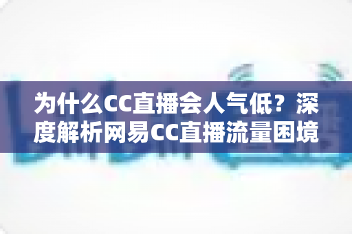 为什么CC直播会人气低?深度解析网易CC直播流量困境的根源与破局之道 为什么CC直播会人气低?深度解析网易CC直播流量困境的根源与破局之道