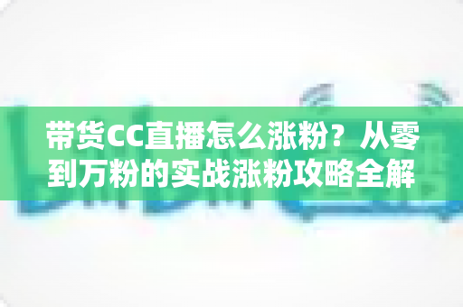 带货CC直播怎么涨粉?从零到万粉的实战涨粉攻略全解析 带货CC直播怎么涨粉?从零到万粉的实战涨粉攻略全解析
