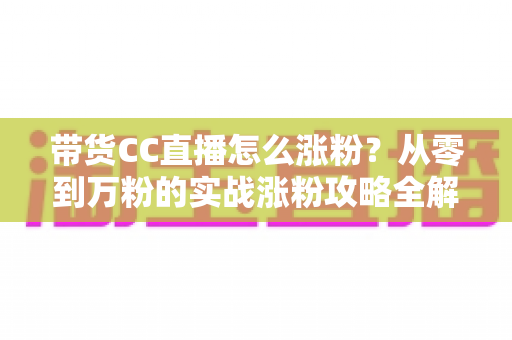 带货CC直播怎么涨粉?从零到万粉的实战涨粉攻略全解析 带货CC直播怎么涨粉?从零到万粉的实战涨粉攻略全解析