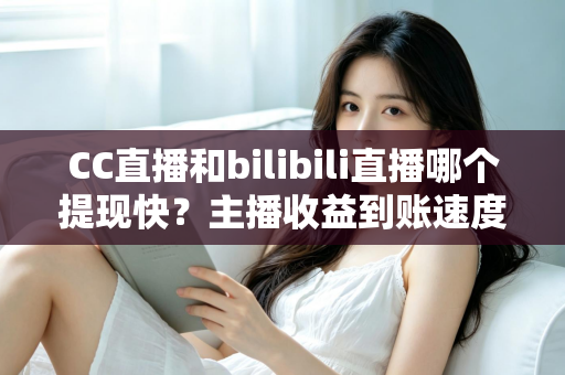 CC直播和bilibili直播哪个提现快?主播收益到账速度深度对比与提现全攻略 CC直播和bilibili直播哪个提现快?主播收益到账速度深度对比与提现全攻略