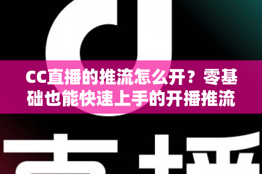 CC直播的推流怎么开?零基础也能快速上手的开播推流完整教程 CC直播的推流怎么开?零基础也能快速上手的开播推流完整教程