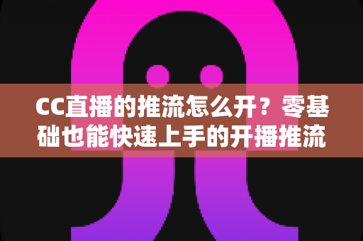 CC直播的推流怎么开？零基础也能快速上手的开播推流完整教程