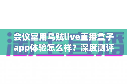 会议室用乌贼live直播盒子app体验怎么样?深度测评与企业级直播解决方案全解析 会议室用乌贼live直播盒子app体验怎么样?深度测评与企业级直播解决方案全解析