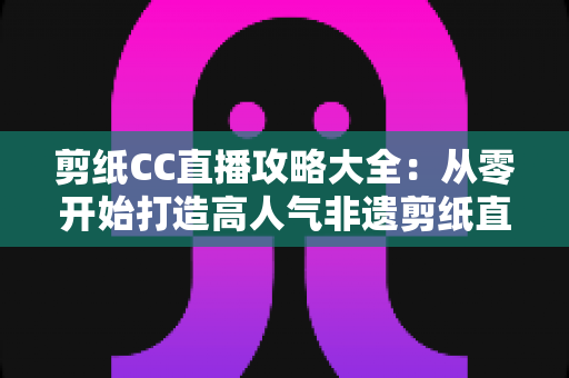 剪纸CC直播攻略大全：从零开始打造高人气非遗剪纸直播间的实战指南