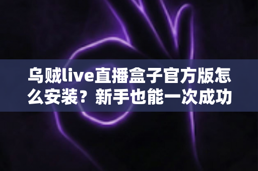 乌贼live直播盒子官方版怎么安装?新手也能一次成功的保姆级安装教程与避坑指南 乌贼live直播盒子官方版怎么安装?新手也能一次成功的保姆级安装教程与避坑指南