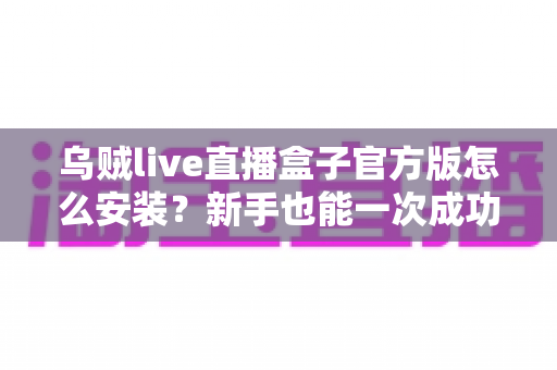 乌贼live直播盒子官方版怎么安装？新手也能一次成功的保姆级安装教程与避坑指南