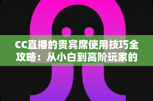 CC直播的贵宾席使用技巧全攻略：从小白到高阶玩家的观播体验升级指南