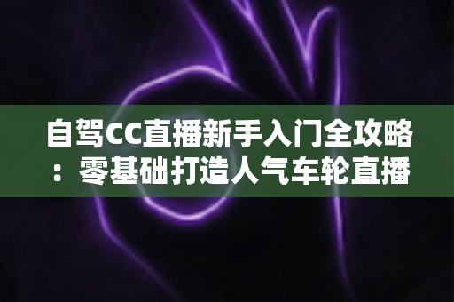 自驾CC直播新手入门全攻略：零基础打造人气车轮直播间的保姆级教程