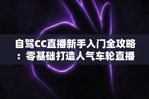 自驾CC直播新手入门全攻略：零基础打造人气车轮直播间的保姆级教程