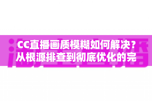 CC直播画质模糊如何解决?从根源排查到彻底优化的完整实用指南 CC直播画质模糊如何解决?从根源排查到彻底优化的完整实用指南