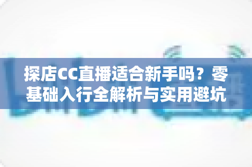 探店CC直播适合新手吗？零基础入行全解析与实用避坑指南