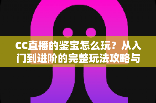 CC直播的鉴宝怎么玩?从入门到进阶的完整玩法攻略与避坑指南 CC直播的鉴宝怎么玩?从入门到进阶的完整玩法攻略与避坑指南