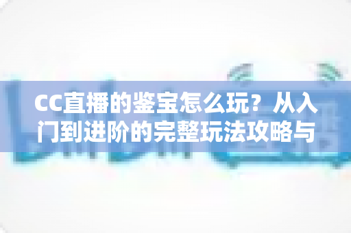 CC直播的鉴宝怎么玩？从入门到进阶的完整玩法攻略与避坑指南