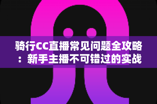 骑行CC直播常见问题全攻略：新手主播不可错过的实战开播指南