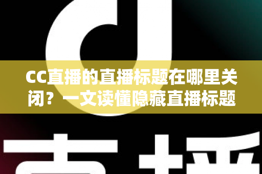 CC直播的直播标题在哪里关闭？一文读懂隐藏直播标题的完整操作方法与实用技巧