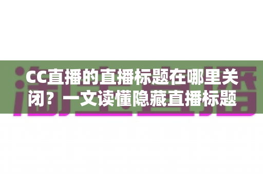 CC直播的直播标题在哪里关闭？一文读懂隐藏直播标题的完整操作方法与实用技巧